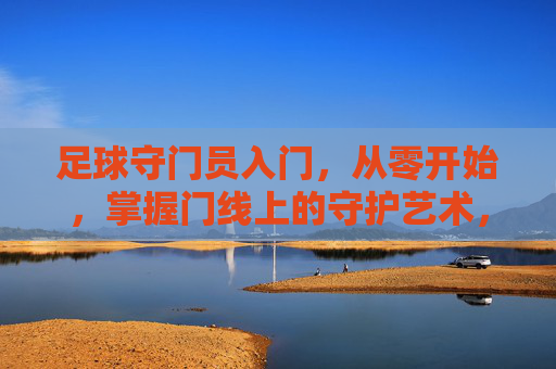 足球守门员入门，从零开始，掌握门线上的守护艺术，足球守门员入门，从零开始，掌握门线上的守护艺术