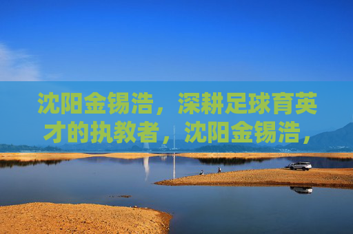 沈阳金锡浩,深耕足球育英才的执教者,沈阳金锡浩,深耕足球育英才的执教者