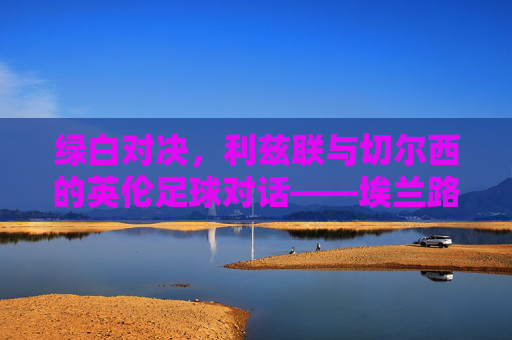 绿白对决，利兹联与切尔西的英伦足球对话——埃兰路与老特拉福德的经典交锋，绿白对决，利兹联与切尔西的英伦足球对话——埃兰路与老特拉福德的经典交锋