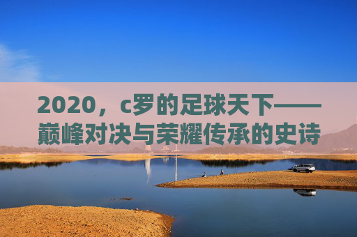 2020，c罗的足球天下——巅峰对决与荣耀传承的史诗篇章，2020，c罗的足球天下——巅峰对决与荣耀传承的史诗篇章