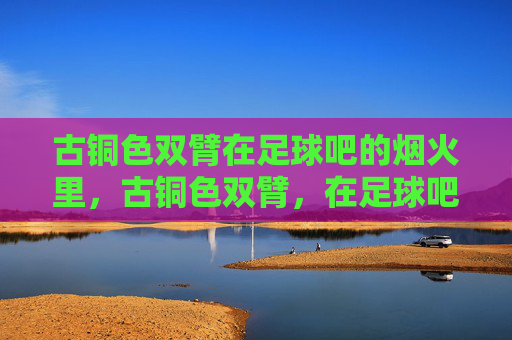 古铜色双臂在足球吧的烟火里，古铜色双臂，在足球吧的烟火里