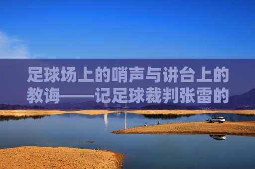 足球场上的哨声与讲台上的教诲——记足球裁判张雷的双重角色,足球场上的哨声与讲台上的教诲——记足球裁判张雷的双重角色