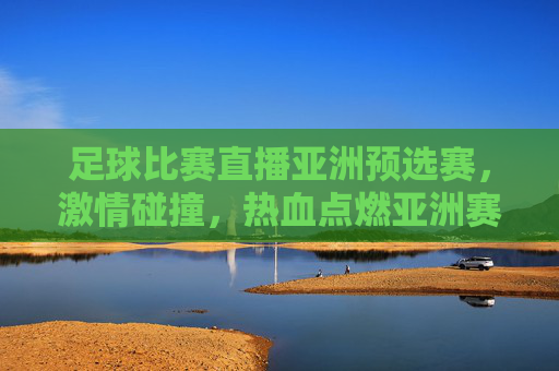足球比赛直播亚洲预选赛，激情碰撞，热血点燃亚洲赛场，足球亚洲预选赛直播，激情碰撞，热血点燃亚洲赛场