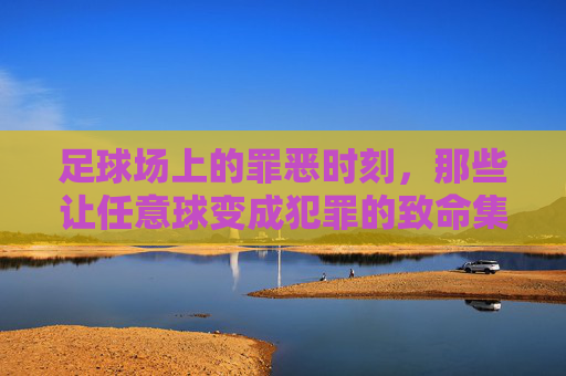 足球场上的罪恶时刻,那些让任意球变成犯罪的致命集锦,足球场上的罪恶时刻,那些让任意球变成犯罪的致命集锦