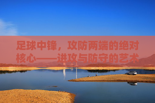 足球中锋,攻防两端的绝对核心——进攻与防守的艺术,足球中锋,攻防两端的绝对核心——进攻与防守的艺术