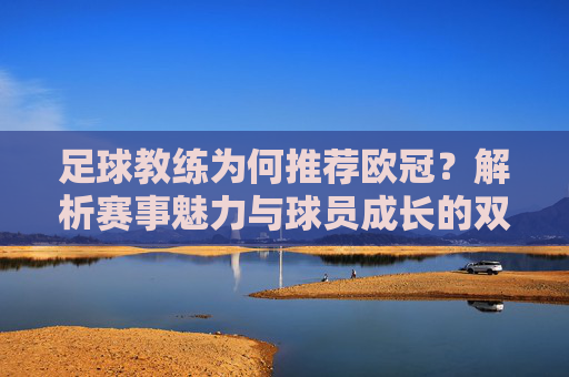 足球教练为何推荐欧冠?解析赛事魅力与球员成长的双重价值,足球教练为何推荐欧冠?解析赛事魅力与球员成长的双重价值
