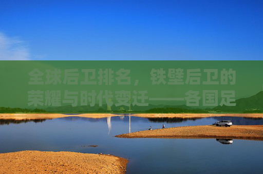 全球后卫排名，铁壁后卫的荣耀与时代变迁——各国足球防线力量深度解析，全球后卫排名，铁壁后卫的荣耀与时代变迁——各国足球防线力量深度解析