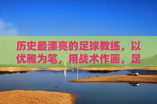 历史最漂亮的足球教练,以优雅为笔,用战术作画,足球场上的艺术大师——弗朗茨·贝肯鲍尔,历史最漂亮的足球教练,以优雅为笔,用战术作画,足球场上的艺术大师——弗朗茨·贝肯鲍尔