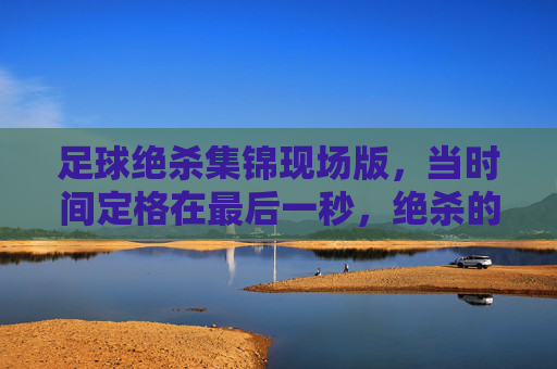 足球绝杀集锦现场版，当时间定格在最后一秒，绝杀的火焰点燃整个赛场