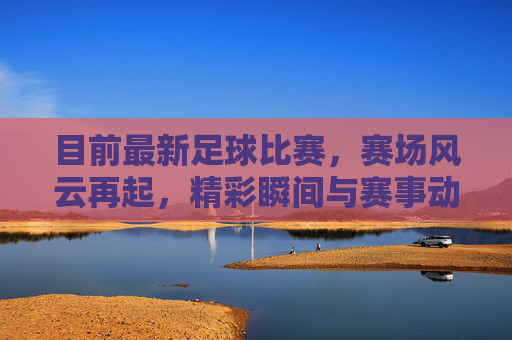 目前最新足球比赛,赛场风云再起,精彩瞬间与赛事动态全解析