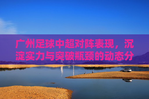 广州足球中超对阵表现，沉淀实力与突破瓶颈的动态分析