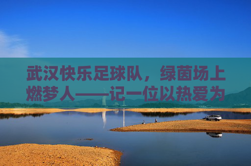 武汉快乐足球队，绿茵场上燃梦人——记一位以热爱为名的足球教练，武汉快乐足球队，绿茵场上燃梦人——记一位以热爱为名的足球教练