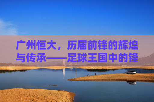 广州恒大,历届前锋的辉煌与传承——足球王国中的锋线传奇