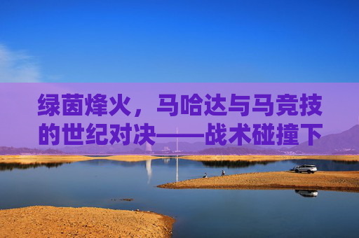 绿茵烽火,马哈达与马竞技的世纪对决——战术碰撞下的热血竞技与荣耀争夺,绿茵烽火,马哈达与马竞技的世纪对决——战术碰撞下的热血竞技与荣耀争夺