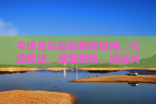 今晚足球曼联现场直播,红魔集结,绿茵燃情,球迷共赴激情盛宴