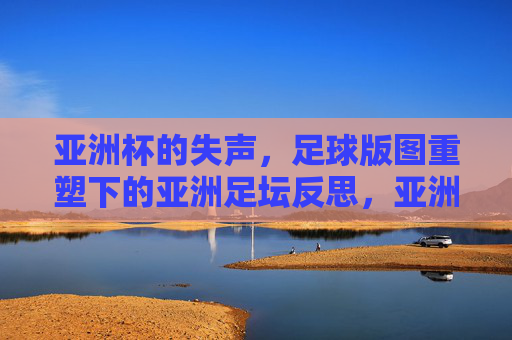 亚洲杯的失声,足球版图重塑下的亚洲足坛反思,亚洲杯的失声,足球版图重塑下的亚洲足坛反思