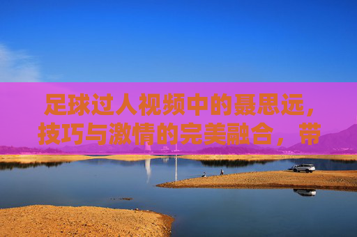 足球过人视频中的聂思远,技巧与激情的完美融合,带你领略绿茵场的动感魅力