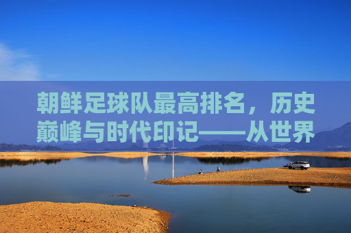 朝鲜足球队最高排名，历史巅峰与时代印记——从世界杯预选到国际足联排名的轨迹