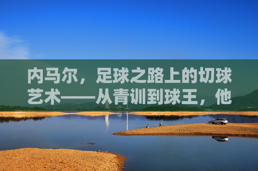 内马尔，足球之路上的切球艺术——从青训到球王，他的每一次转身都是绝杀