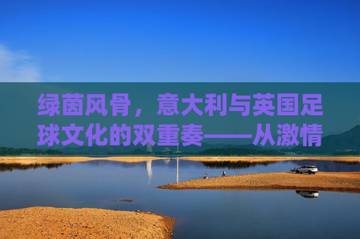 绿茵风骨，意大利与英国足球文化的双重奏——从激情与技巧到传统与现代的对话