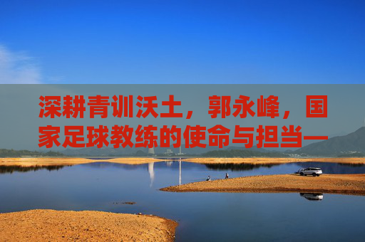 深耕青训沃土,郭永峰,国家足球教练的使命与担当——记中国国家队青训教练郭永峰