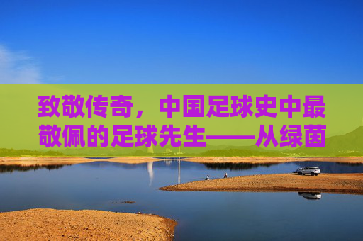 致敬传奇,中国足球史中最敬佩的足球先生——从绿茵场上的精神图腾,到时代记忆中的不朽丰碑