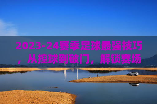 2023-24赛季足球最强技巧，从控球到破门，解锁赛场统治力，2023-24赛季足球最强技巧，从控球到破门，解锁赛场统治力