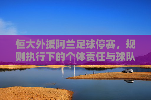 恒大外援阿兰足球停赛,规则执行下的个体责任与球队应对