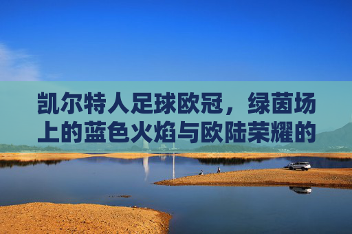 凯尔特人足球欧冠,绿茵场上的蓝色火焰与欧陆荣耀的追逐