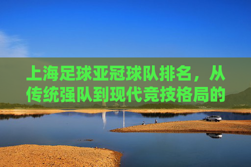 上海足球亚冠球队排名，从传统强队到现代竞技格局的演变与展望