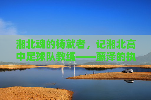 湘北魂的铸就者,记湘北高中足球队教练——藤泽的执教哲学与青春印记