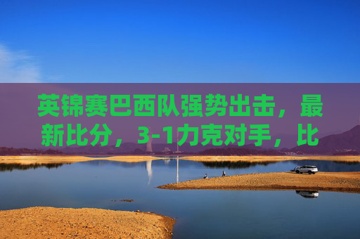 英锦赛巴西队强势出击,最新比分,3-1力克对手,比赛亮点与战术分析