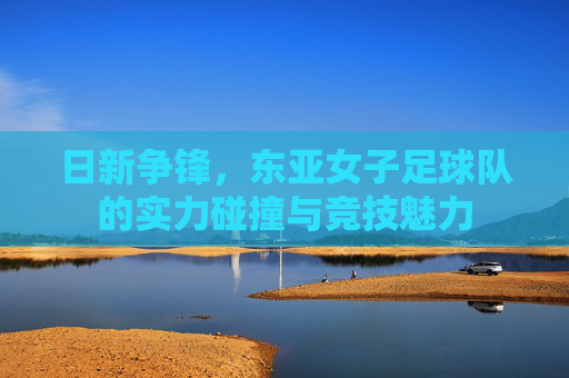 日新争锋，东亚女子足球队的实力碰撞与竞技魅力