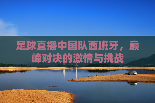 足球直播中国队西班牙，巅峰对决的激情与挑战