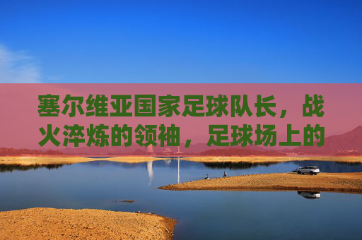 塞尔维亚国家足球队长,战火淬炼的领袖,足球场上的民族脊梁,塞尔维亚国家足球队长,战火淬炼的领袖,足球场上的民族脊梁