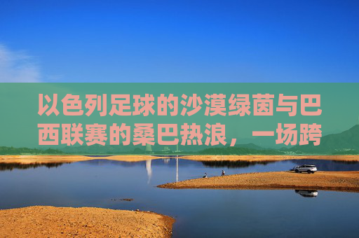 以色列足球的沙漠绿茵与巴西联赛的桑巴热浪,一场跨越大陆的足球文化碰撞