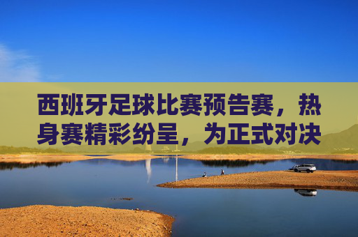 西班牙足球比赛预告赛,热身赛精彩纷呈,为正式对决蓄力
