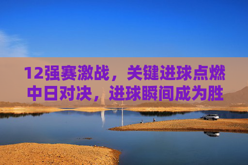 12强赛激战,关键进球点燃中日对决,进球瞬间成为胜负关键