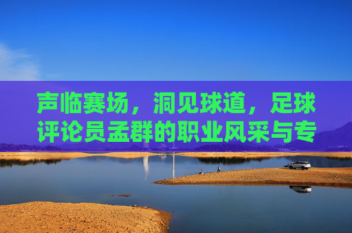 声临赛场，洞见球道，足球评论员孟群的职业风采与专业深度