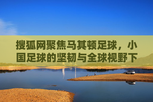 搜狐网聚焦马其顿足球，小国足球的坚韧与全球视野下的独特魅力，搜狐网聚焦，马其顿足球的坚韧与全球视野下的独特魅力