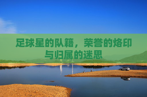 足球星的队籍,荣誉的烙印与归属的迷思