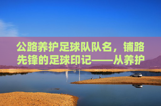 公路养护足球队队名，铺路先锋的足球印记——从养护工作到赛场激情的团队传承