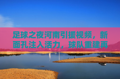 足球之夜河南引援视频,新面孔注入活力,球队重建再启航——解析河南队近期引援亮点与未来展望,足球之夜河南引援视频,新面孔注入活力,球队重建再启航——解析河南队近期引援亮点与未来展望