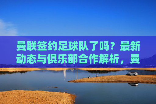 曼联签约足球队了吗?最新动态与俱乐部合作解析,曼联签约足球队了吗?最新动态与俱乐部合作解析