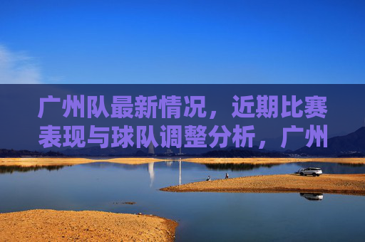 广州队最新情况,近期比赛表现与球队调整分析,广州队最新情况,近期比赛表现与球队调整分析