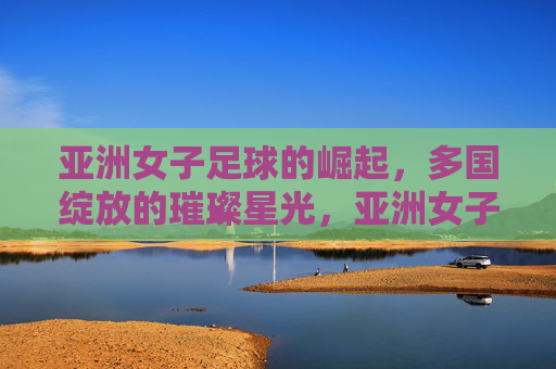 亚洲女子足球的崛起，多国绽放的璀璨星光，亚洲女子足球的崛起，多国绽放的璀璨星光