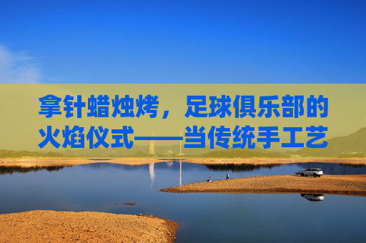 拿针蜡烛烤,足球俱乐部的火焰仪式——当传统手工艺遇上足球狂热,拿针蜡烛烤,足球俱乐部的火焰仪式——当传统手工艺遇上足球狂热