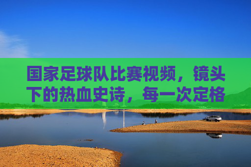 国家足球队比赛视频,镜头下的热血史诗,每一次定格都藏着为国而战的赤诚,国家足球队比赛视频,镜头里的热血史诗,定格为国而战的赤诚