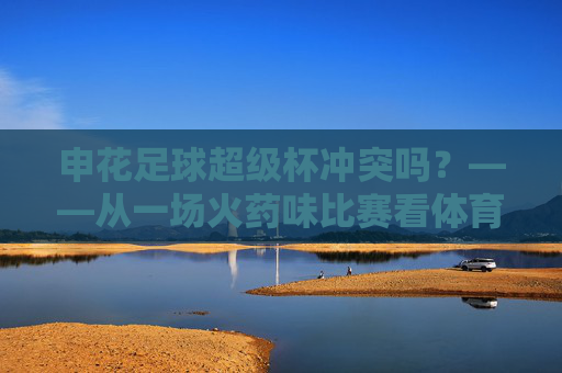 申花足球超级杯冲突吗？——从一场火药味比赛看体育竞技的边界与挑战