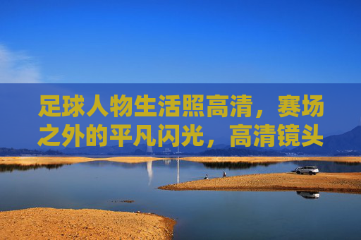 足球人物生活照高清，赛场之外的平凡闪光，高清镜头下的真实温度，足球人物生活照，赛场之外的平凡闪光，高清镜头下的真实温度